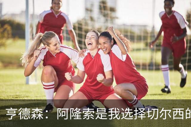 亨德森：阿隆索是我选择切尔西的关键原因，希望在此效力很多年