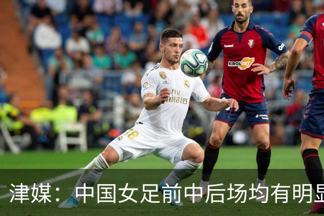 津媒：中国女足前中后场均有明显瑕疵，在亚洲都不算第一梯队