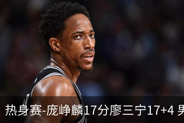 热身赛-庞峥麟17分廖三宁17+4 男篮遭FMP拉德尼基绝杀