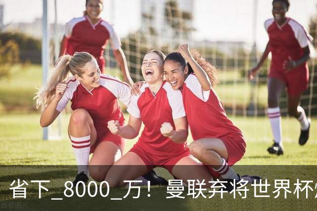 省下 8000 万！曼联弃将世界杯爆发！半场策动 4 球大胜