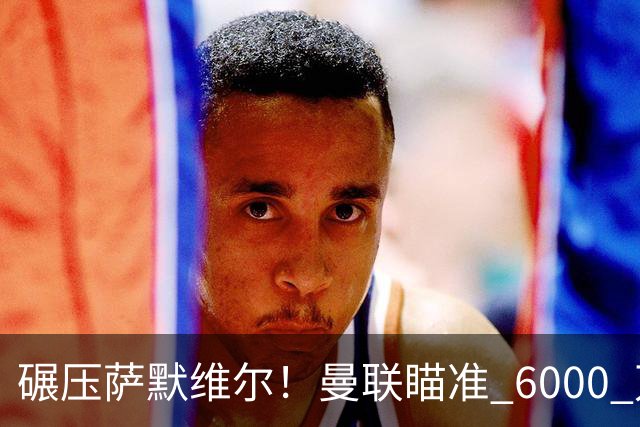 碾压萨默维尔！曼联瞄准 6000 万世界杯巨星！卡里克捡漏封神
