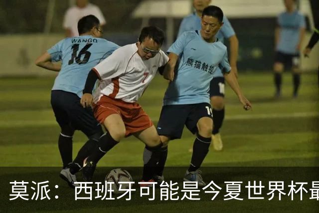 莫派：西班牙可能是今夏世界杯最强队 姆巴佩渴望再赢一座世界杯