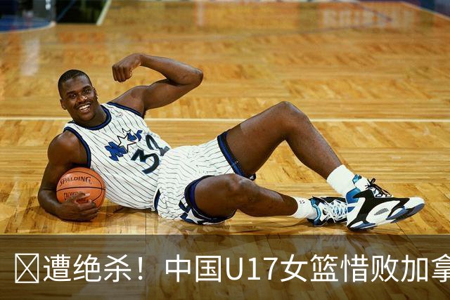 🏀遭绝杀！中国U17女篮惜败加拿大无缘世界杯4强 庞云舒16+10